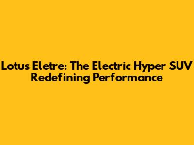 Lotus Eletre: The Electric Hyper SUV Redefining Performance