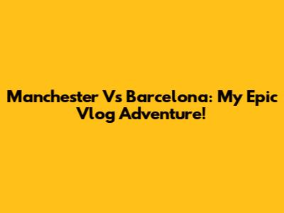 Manchester Vs Barcelona: My Epic Vlog Adventure!