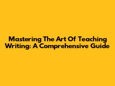 Mastering The Art Of Teaching Writing: A Comprehensive Guide