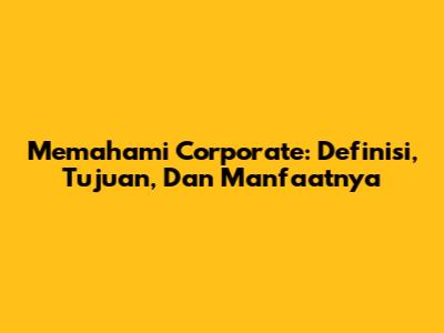 Memahami Corporate: Definisi, Tujuan, Dan Manfaatnya