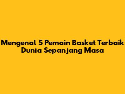 Mengenal 5 Pemain Basket Terbaik Dunia Sepanjang Masa