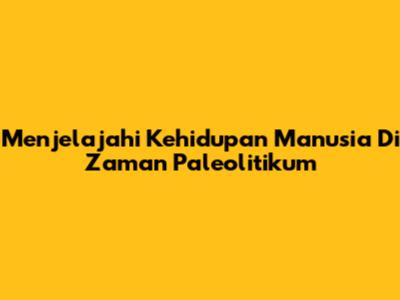 Menjelajahi Kehidupan Manusia Di Zaman Paleolitikum