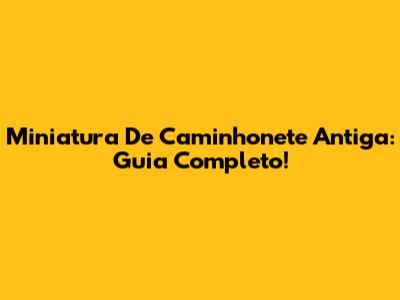 Miniatura De Caminhonete Antiga: Guia Completo!