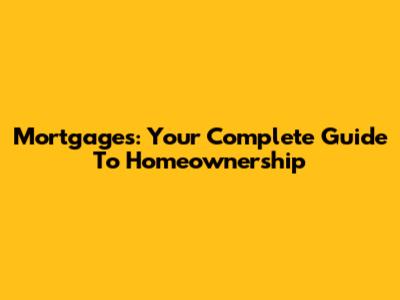 Mortgages: Your Complete Guide To Homeownership