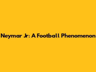 Neymar Jr: A Football Phenomenon