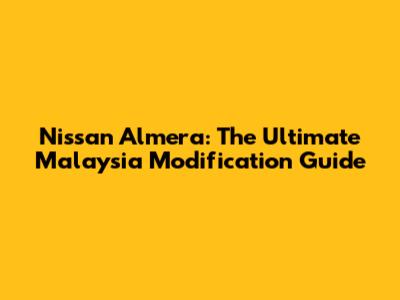 Nissan Almera: The Ultimate Malaysia Modification Guide