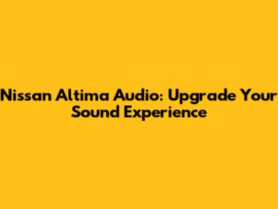 Nissan Altima Audio: Upgrade Your Sound Experience
