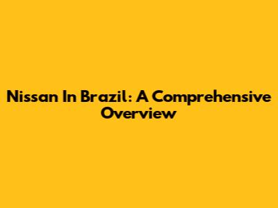 Nissan In Brazil: A Comprehensive Overview
