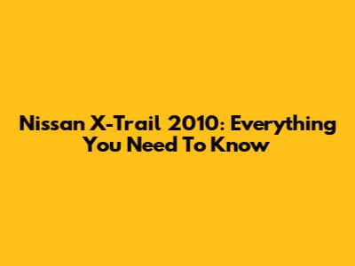 Nissan X-Trail 2010: Everything You Need To Know
