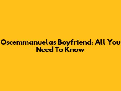 Oscemmanuela's Boyfriend: All You Need To Know