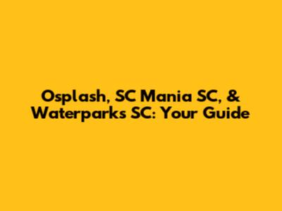 Osplash, SC Mania SC, & Waterparks SC: Your Guide