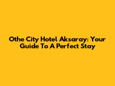 Othe City Hotel Aksaray: Your Guide To A Perfect Stay