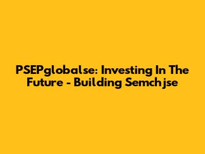 PSEPglobalse: Investing In The Future - Building Semchjse
