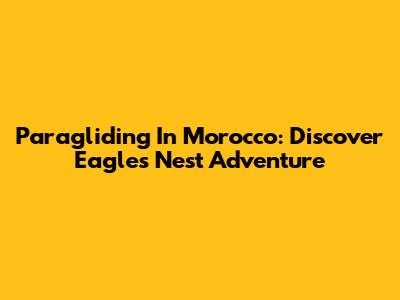 Paragliding In Morocco: Discover Eagles Nest Adventure