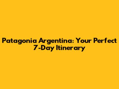 Patagonia Argentina: Your Perfect 7-Day Itinerary