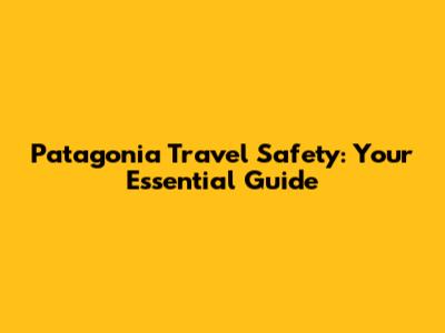 Patagonia Travel Safety: Your Essential Guide