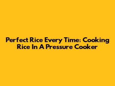 Perfect Rice Every Time: Cooking Rice In A Pressure Cooker