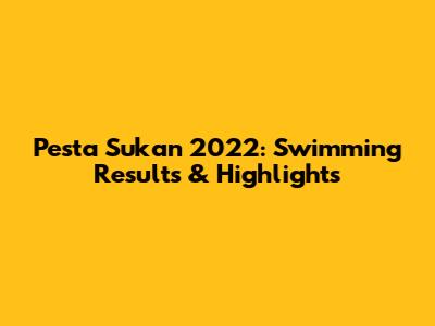 Pesta Sukan 2022: Swimming Results & Highlights