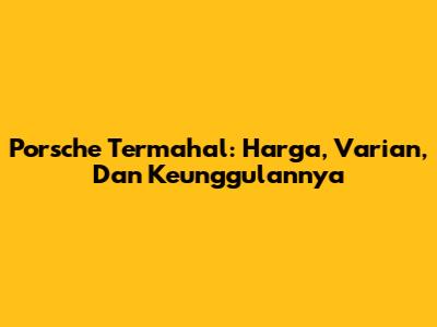 Porsche Termahal: Harga, Varian, Dan Keunggulannya