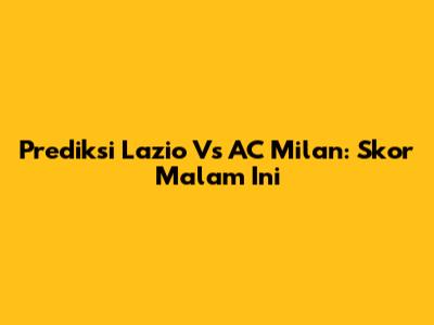 Prediksi Lazio Vs AC Milan: Skor Malam Ini