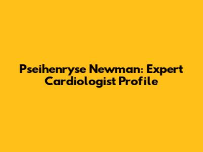 Pseihenryse Newman: Expert Cardiologist Profile