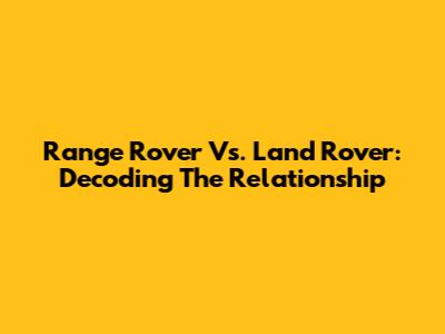 Range Rover Vs. Land Rover: Decoding The Relationship
