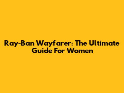 Ray-Ban Wayfarer: The Ultimate Guide For Women