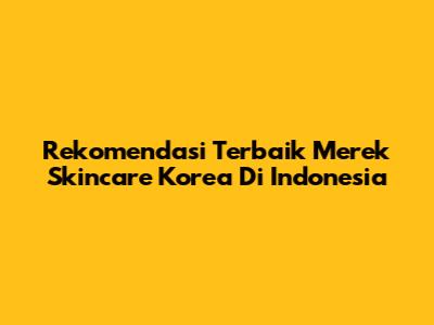 Rekomendasi Terbaik Merek Skincare Korea Di Indonesia