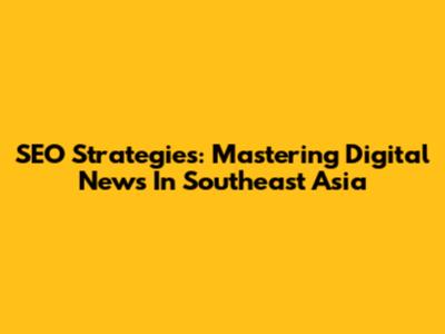 SEO Strategies: Mastering Digital News In Southeast Asia