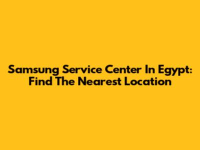 Samsung Service Center In Egypt: Find The Nearest Location