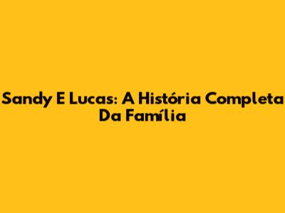Sandy E Lucas: A História Completa Da Família