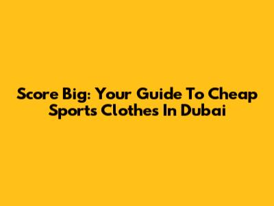 Score Big: Your Guide To Cheap Sports Clothes In Dubai