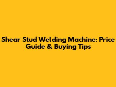 Shear Stud Welding Machine: Price Guide & Buying Tips