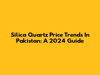 Silica Quartz Price Trends In Pakistan: A 2024 Guide