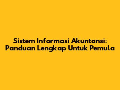 Sistem Informasi Akuntansi: Panduan Lengkap Untuk Pemula