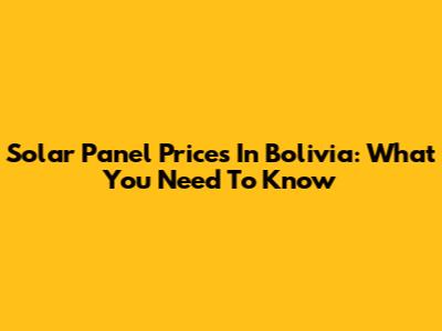 Solar Panel Prices In Bolivia: What You Need To Know