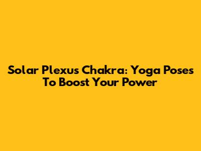 Solar Plexus Chakra: Yoga Poses To Boost Your Power