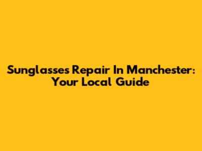 Sunglasses Repair In Manchester: Your Local Guide