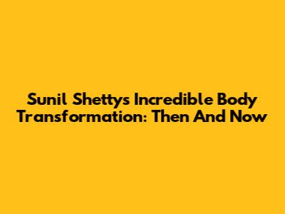 Sunil Shetty's Incredible Body Transformation: Then And Now