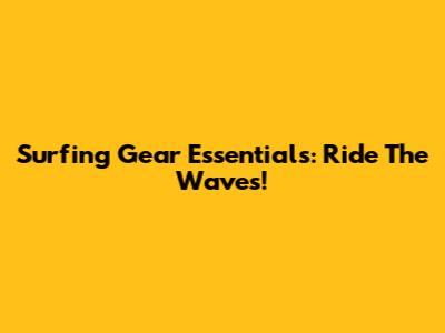 Surfing Gear Essentials: Ride The Waves!
