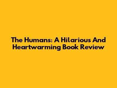 The Humans: A Hilarious And Heartwarming Book Review
