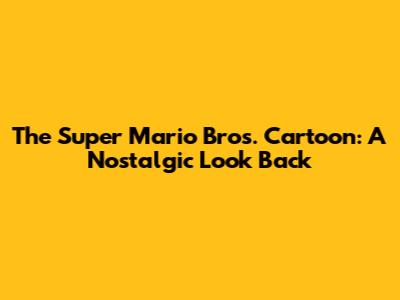 The Super Mario Bros. Cartoon: A Nostalgic Look Back
