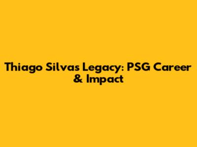 Thiago Silva's Legacy: PSG Career & Impact