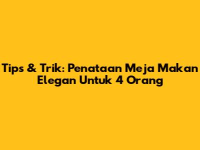 Tips & Trik: Penataan Meja Makan Elegan Untuk 4 Orang