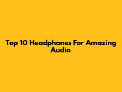 Top 10 Headphones For Amazing Audio