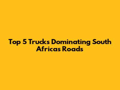 Top 5 Trucks Dominating South Africa's Roads