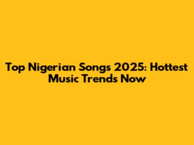 Top Nigerian Songs 2025: Hottest Music Trends Now
