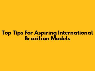 Top Tips For Aspiring International Brazilian Models