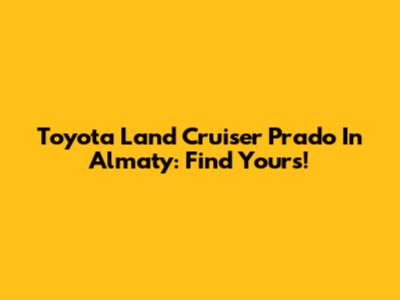 Toyota Land Cruiser Prado In Almaty: Find Yours!