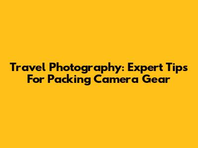 Travel Photography: Expert Tips For Packing Camera Gear